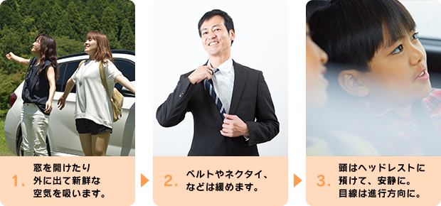 1.窓を開けたり外に出て新鮮な空気を吸います。 2.ベルトやネクタイ、などは緩めます。 3.頭はヘッドレストに 預けて、安静に。目線は進行方向に。
