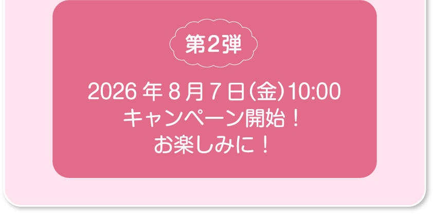 第2弾 2026年8月7日（金）10:00 キャンペーン開始！​お楽しみに！​​