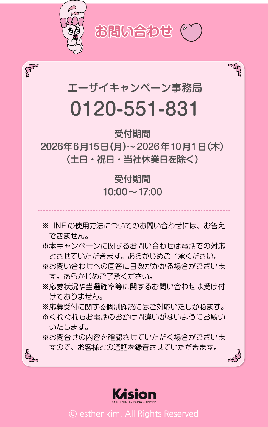 お問い合わせ エーザイキャンペーン事務局 0120-551-831 受付期間 2026年6月15日（月）～2026年10月1日（木）（土日・祝日・当社休業日を除く）受付時間 10:00～17:00 ※LINEの使用方法についてのお問い合わせには、お答えできません。※本キャンペーンに関するお問い合わせは電話での対応とさせていただきます。あらかじめご了承ください。※お問い合わせへの回答に日数がかかる場合がございます。あらかじめご了承ください。※応募状況や当選確率等に関するお問い合わせは受け付けておりません。※応募受付に関する個別確認にはご対応いたしかねます。※くれぐれもお電話のおかけ間違いがないようにお願いいたします。※お問合せの内容を確認させていただく場合がございますので、お客様との通話を録音させていただきます。