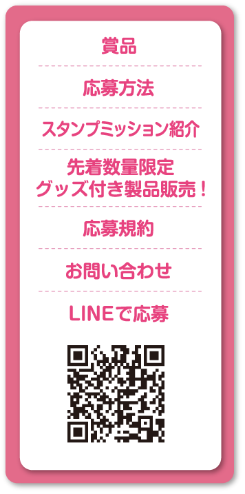 賞品 応募方法 スタンプミッション紹介 先着数量限定グッズ付き製品販売! 応募規約 お問い合わせ LINEで応募