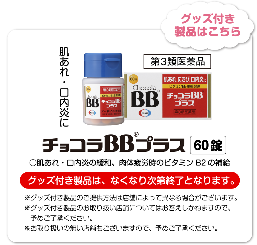 ※グッズの画像はイメージです。※グッズは、いずれか１種が付いています。グッズ付き製品はこちら チョコラBB®プラス 60錠 ○肌あれ・口内炎の緩和、肉体疲労時のビタミンB2の補給 グッズ付き製品は、なくなり次第終了となります。※グッズ付き製品のご提供方法は店舗によって異なる場合がございます。※グッズ付き製品のお取り扱い店舗についてはお答えしかねますので、予めご了承ください。※お取り扱いの無い店舗もございますので、予めご了承ください。