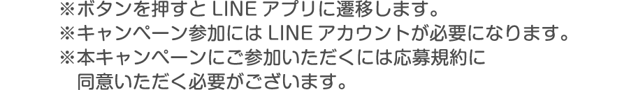 ※ボタンを押すとLINEアプリに遷移します。※キャンペーン参加にはLINEアカウントが必要になります。※本キャンペーンにご参加いただくには応募規約に同意いただく必要がございます。