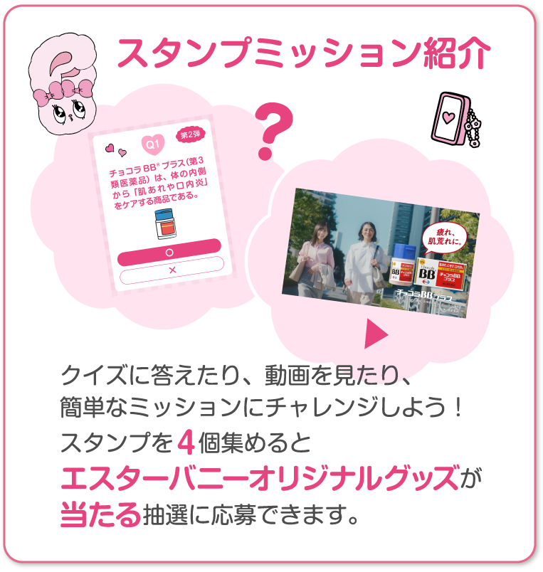 スタンプミッション紹介 クイズに答えたり、動画を見たり、簡単なミッションにチャレンジしよう！スタンプを４個集めるとエスターバニーオリジナルグッズが当たる抽選に応募できます。
