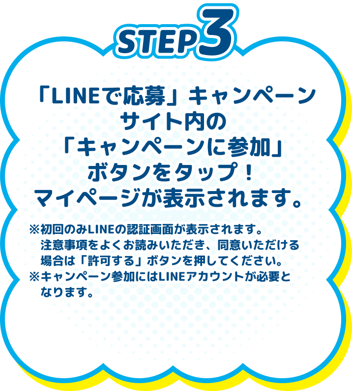 
          STEP3　「LINEで応募」キャンペーンサイト内の「キャンペーンに参加」ボタンをタップ！マイページが表示されます。　※初回のみLINEの認証画面が表示されます。注意事項をよくお読みいただき、同意いただける場合は「許可する」ボタンを押してください。※キャンペーン参加にはLINEアカウントが必要となります。