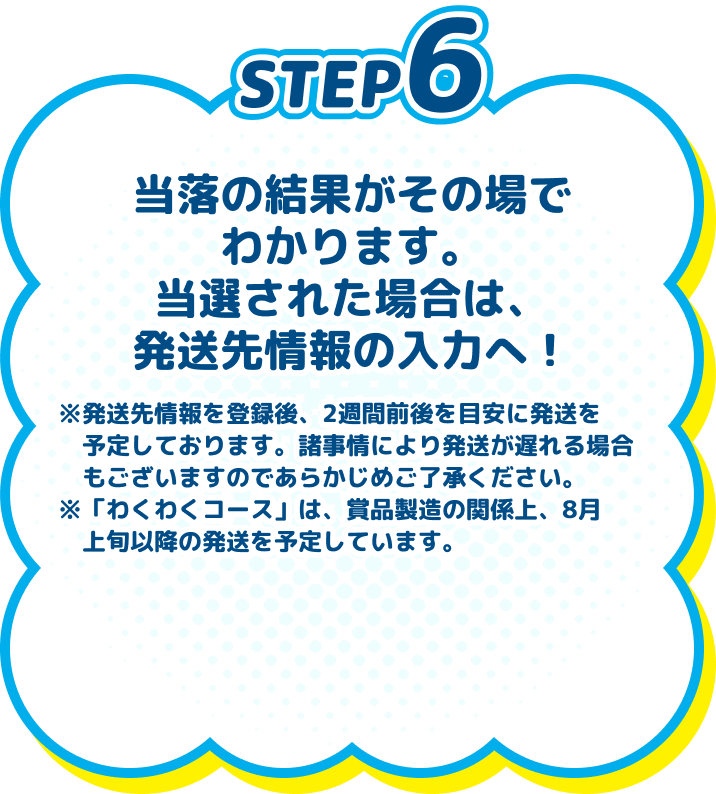 
          STEP6　当落の結果がその場でわかります。当選された場合は、発送先情報の入力へ！　※発送先情報を登録後、2週間前後を目安に発送を予定しております。諸事情により発送が遅れる場合もございますのであらかじめご了承ください。※「わくわくコース」は、賞品製造の関係上、8月上旬以降の発送を予定しています。
