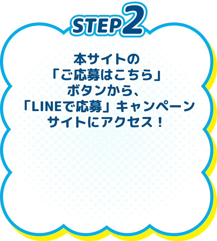 STEP2　本サイトの「ご応募はこちら」ボタンから、「LINEで応募」キャンペーンサイトにアクセス！