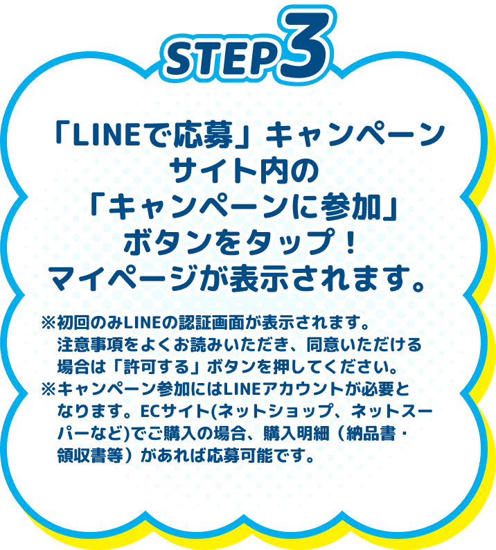 
          STEP3　「LINEで応募」キャンペーンサイト内の「キャンペーンに参加」ボタンをタップ！マイページが表示されます。　※初回のみLINEの認証画面が表示されます。注意事項をよくお読みいただき、同意いただける場合は「許可する」ボタンを押してください。※キャンペーン参加にはLINEアカウントが必要となります。