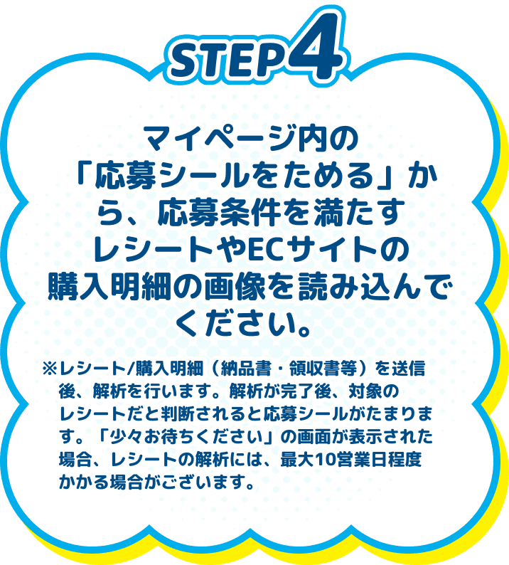 
          STEP4　マイページ内の「応募シールをためる」から、応募条件を満たすレシートやECサイトの購入明細の画像を読み込んでください。　※レシート/購入明細（納品書・領収書等）を送信後、解析を行います。解析が完了後、対象のレシートだと判断されると応募シールがたまります。「少々お待ちください」の画面が表示された場合、レシートの解析には、最大10営業日程度かかる場合がございます。