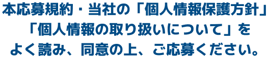 本応募規約・当社の「個人情報保護方針」「個人情報の取り扱いについて」をよく読み、同意の上、ご応募ください。