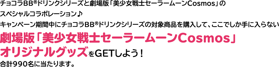 チョコラBB®ドリンクシリーズと劇場版「美少女戦士セーラームーンCosmos」のスペシャルコラボレーション♪キャンペーン期間中にチョコラBB®ドリンクシリーズの対象商品を購入して、ここでしか手に入らない劇場版「美少女戦士セーラームーンCosmos」オリジナルグッズをGETしよう！合計990名に当たります。