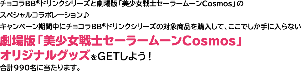 チョコラBB®ドリンクシリーズと劇場版「美少女戦士セーラームーンCosmos」のスペシャルコラボレーション♪キャンペーン期間中にチョコラBB®ドリンクシリーズの対象商品を購入して、ここでしか手に入らない劇場版「美少女戦士セーラームーンCosmos」オリジナルグッズをGETしよう！合計990名に当たります。